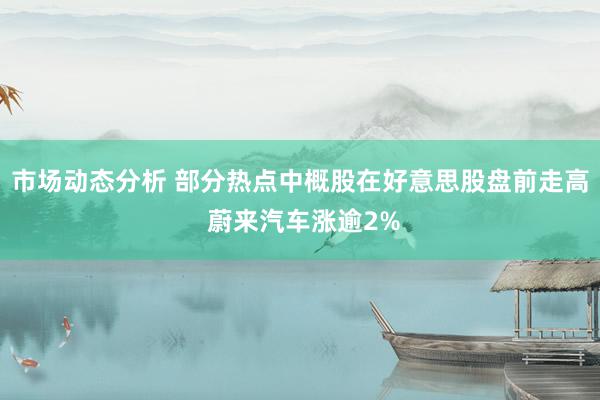 市场动态分析 部分热点中概股在好意思股盘前走高 蔚来汽车涨逾2%