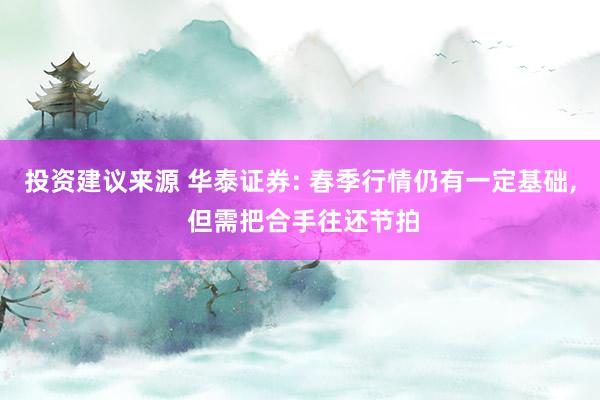 投资建议来源 华泰证券: 春季行情仍有一定基础, 但需把合手往还节拍