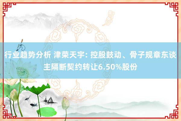 行业趋势分析 津荣天宇: 控股鼓动、骨子规章东谈主隔断契约转让6.50%股份