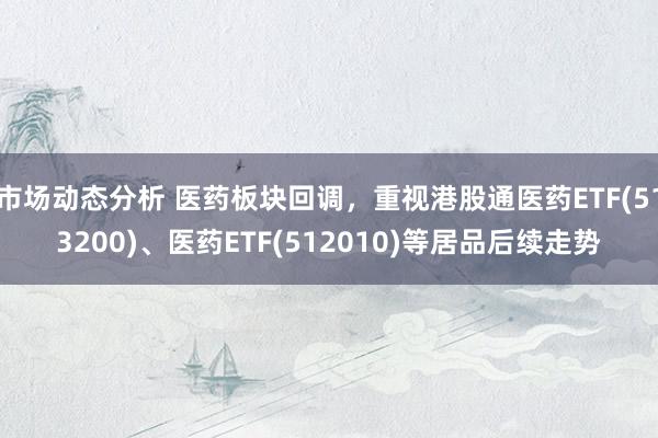 市场动态分析 医药板块回调，重视港股通医药ETF(513200)、医药ETF(512010)等居品后续走势