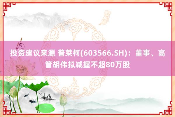 投资建议来源 普莱柯(603566.SH)：董事、高管胡伟拟减握不超80万股