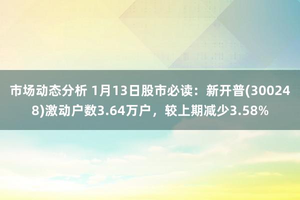 市场动态分析 1月13日股市必读：新开普(300248)激动户数3.64万户，较上期减少3.58%