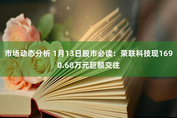 市场动态分析 1月13日股市必读：荣联科技现1690.68万元巨额交往