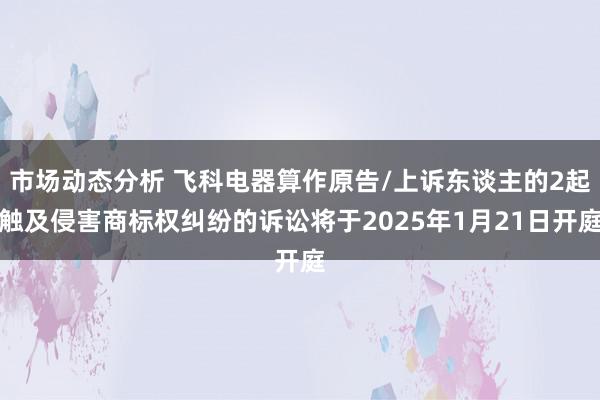 市场动态分析 飞科电器算作原告/上诉东谈主的2起触及侵害商标权纠纷的诉讼将于2025年1月21日开庭