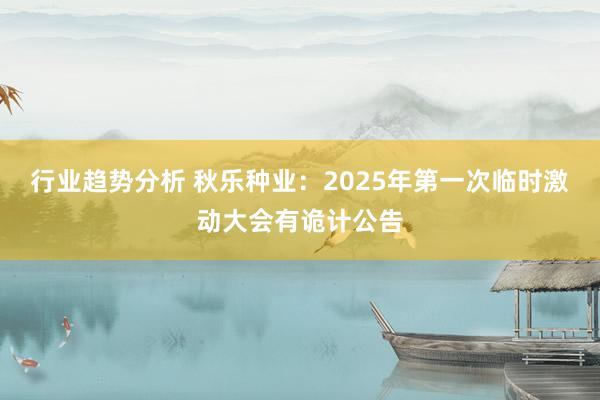 行业趋势分析 秋乐种业：2025年第一次临时激动大会有诡计公告