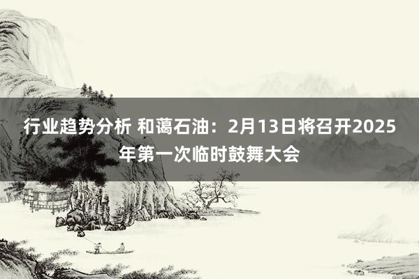 行业趋势分析 和蔼石油：2月13日将召开2025年第一次临时鼓舞大会