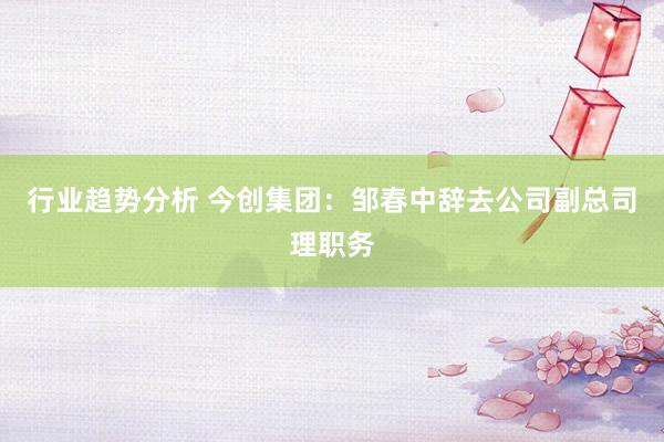 行业趋势分析 今创集团：邹春中辞去公司副总司理职务