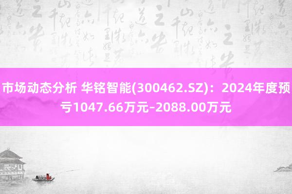 市场动态分析 华铭智能(300462.SZ)：2024年度预亏1047.66万元–2088.00万元