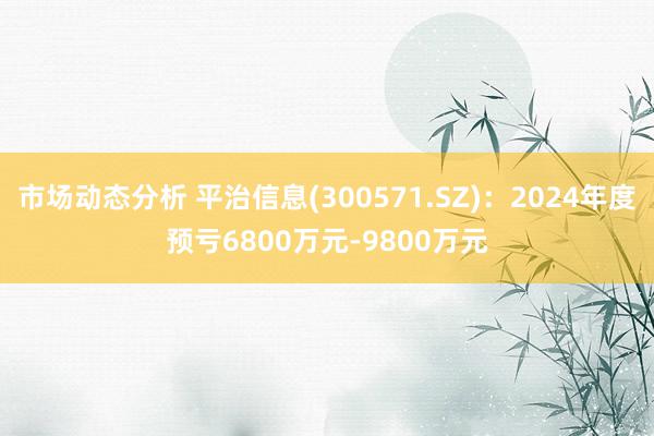 市场动态分析 平治信息(300571.SZ)：2024年度预亏6800万元-9800万元