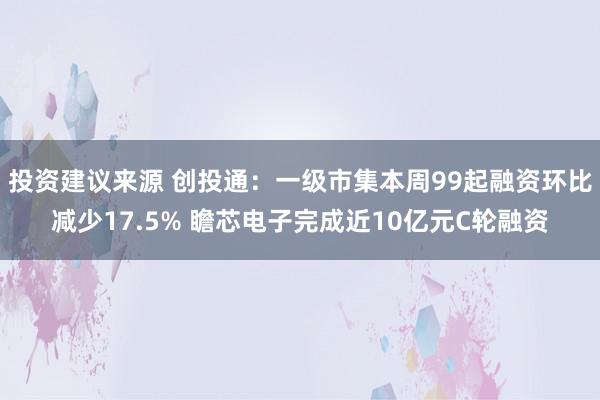 投资建议来源 创投通：一级市集本周99起融资环比减少17.5% 瞻芯电子完成近10亿元C轮融资