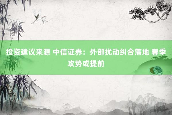 投资建议来源 中信证券：外部扰动纠合落地 春季攻势或提前