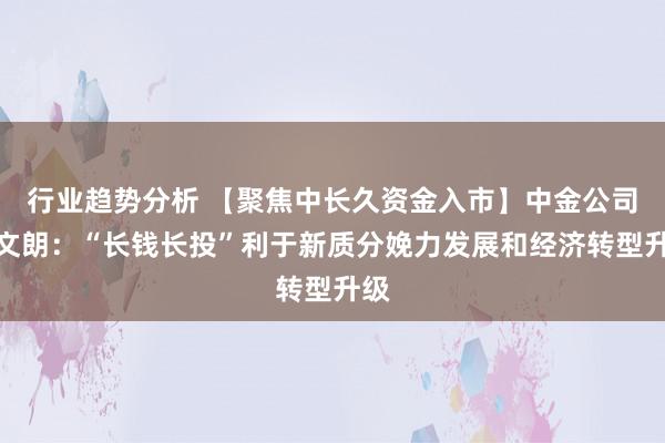 行业趋势分析 【聚焦中长久资金入市】中金公司张文朗：“长钱长投”利于新质分娩力发展和经济转型升级