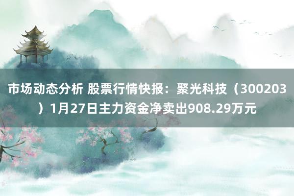 市场动态分析 股票行情快报：聚光科技（300203）1月27日主力资金净卖出908.29万元