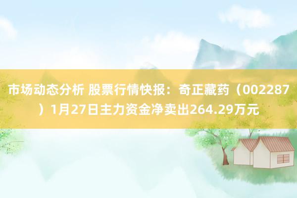 市场动态分析 股票行情快报：奇正藏药（002287）1月27日主力资金净卖出264.29万元