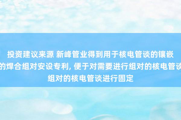 投资建议来源 新峰管业得到用于核电管谈的镶嵌式接受嘴的焊合组对安设专利, 便于对需要进行组对的核电管谈进行固定