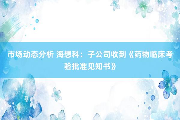 市场动态分析 海想科：子公司收到《药物临床考验批准见知书》