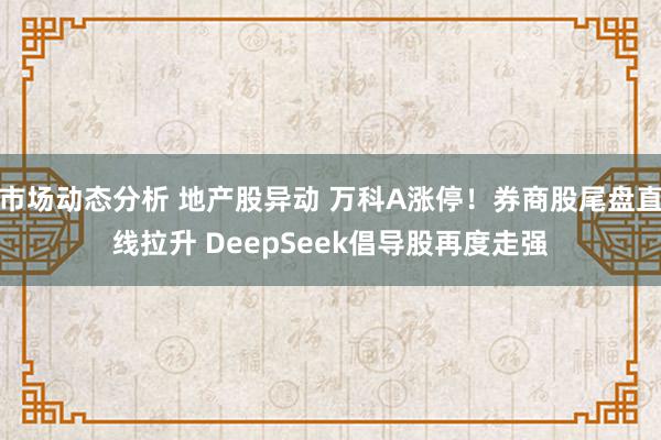 市场动态分析 地产股异动 万科A涨停！券商股尾盘直线拉升 DeepSeek倡导股再度走强