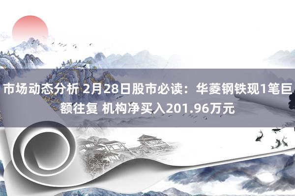 市场动态分析 2月28日股市必读：华菱钢铁现1笔巨额往复 机构净买入201.96万元