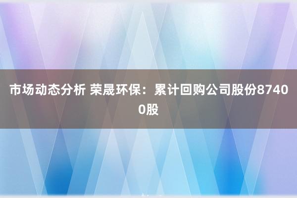 市场动态分析 荣晟环保：累计回购公司股份87400股