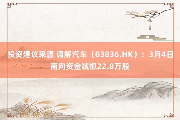 投资建议来源 调解汽车（03836.HK）：3月4日南向资金减抓22.8万股