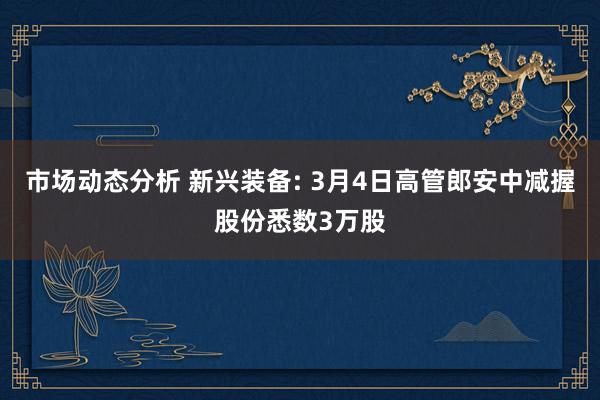 市场动态分析 新兴装备: 3月4日高管郎安中减握股份悉数3万股