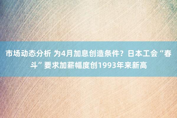 市场动态分析 为4月加息创造条件？日本工会“春斗”要求加薪幅度创1993年来新高