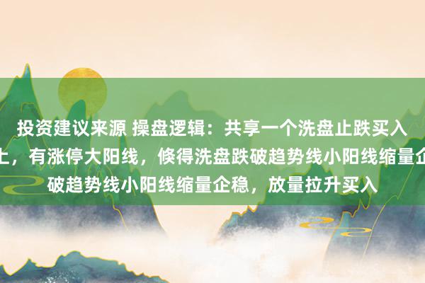 投资建议来源 操盘逻辑：共享一个洗盘止跌买入才能。前期趋势朝上，有涨停大阳线，倏得洗盘跌破趋势线小阳线缩量企稳，放量拉升买入