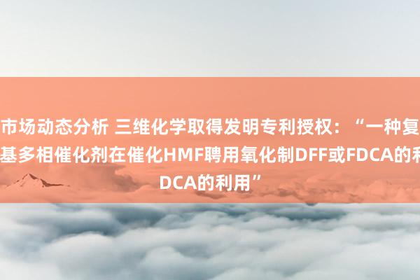 市场动态分析 三维化学取得发明专利授权：“一种复合锰基多相催化剂在催化HMF聘用氧化制DFF或FDCA的利用”