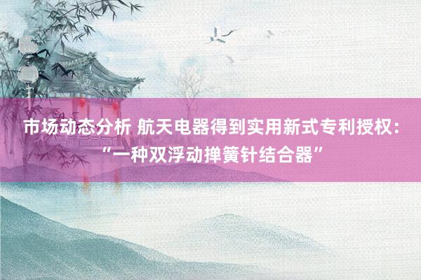 市场动态分析 航天电器得到实用新式专利授权：“一种双浮动掸簧针结合器”