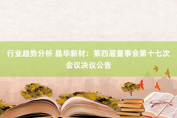 行业趋势分析 晶华新材：第四届董事会第十七次会议决议公告