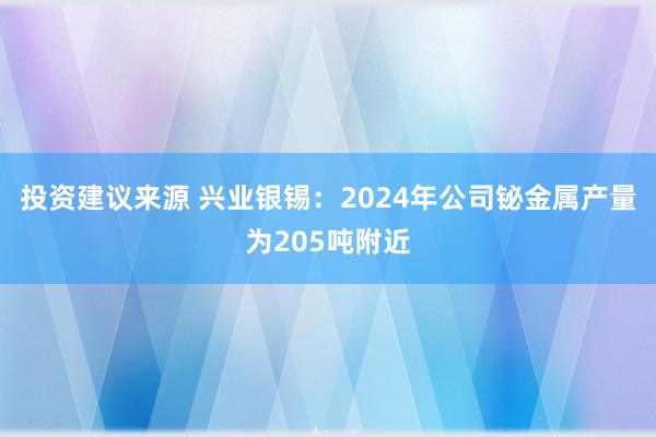 投资建议来源 兴业银锡：2024年公司铋金属产量为205吨附近