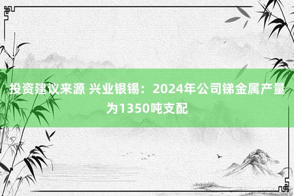 投资建议来源 兴业银锡：2024年公司锑金属产量为1350吨支配