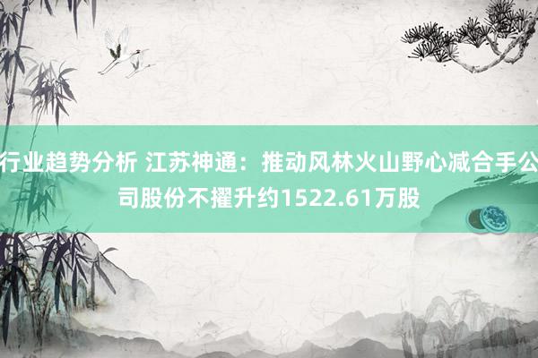 行业趋势分析 江苏神通：推动风林火山野心减合手公司股份不擢升约1522.61万股