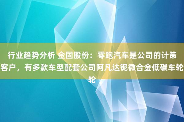 行业趋势分析 金固股份：零跑汽车是公司的计策客户，有多款车型配套公司阿凡达铌微合金低碳车轮