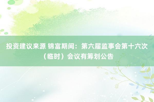 投资建议来源 锦富期间：第六届监事会第十六次（临时）会议有筹划公告