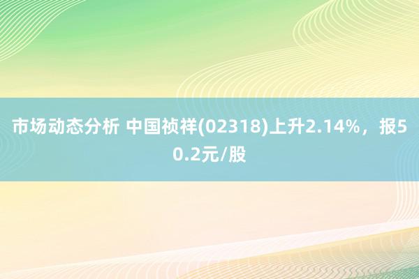 市场动态分析 中国祯祥(02318)上升2.14%，报50.2元/股