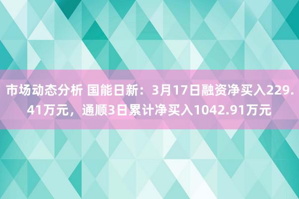 市场动态分析 国能日新：3月17日融资净买入229.41万元，通顺3日累计净买入1042.91万元