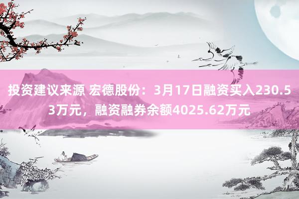 投资建议来源 宏德股份：3月17日融资买入230.53万元，融资融券余额4025.62万元