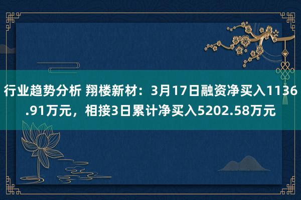 行业趋势分析 翔楼新材：3月17日融资净买入1136.91万元，相接3日累计净买入5202.58万元