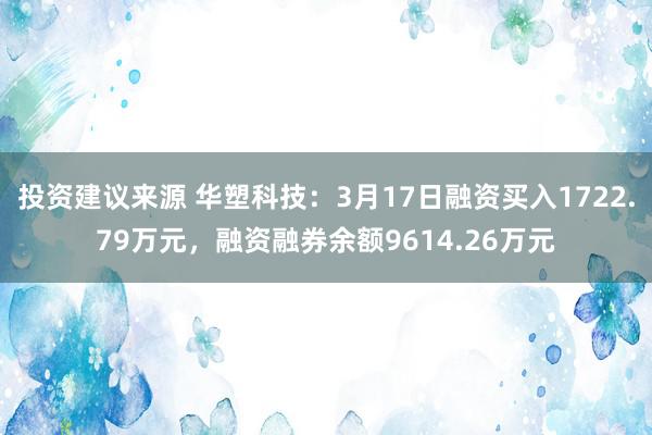 投资建议来源 华塑科技：3月17日融资买入1722.79万元，融资融券余额9614.26万元