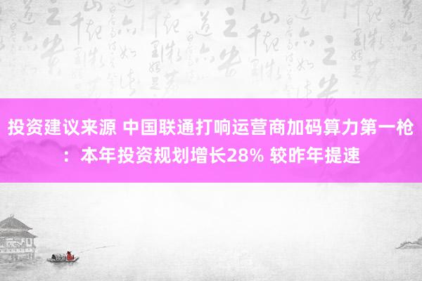 投资建议来源 中国联通打响运营商加码算力第一枪：本年投资规划增长28% 较昨年提速