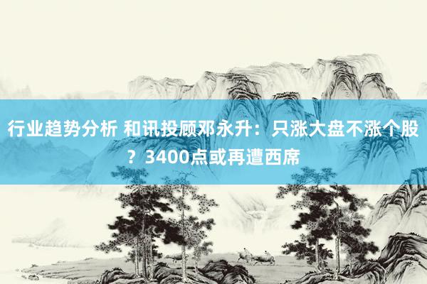 行业趋势分析 和讯投顾邓永升：只涨大盘不涨个股？3400点或再遭西席