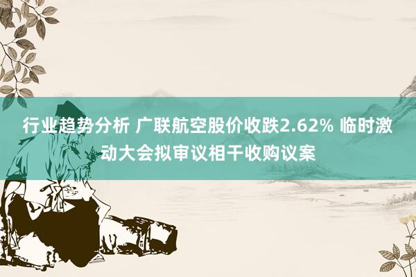 行业趋势分析 广联航空股价收跌2.62% 临时激动大会拟审议相干收购议案